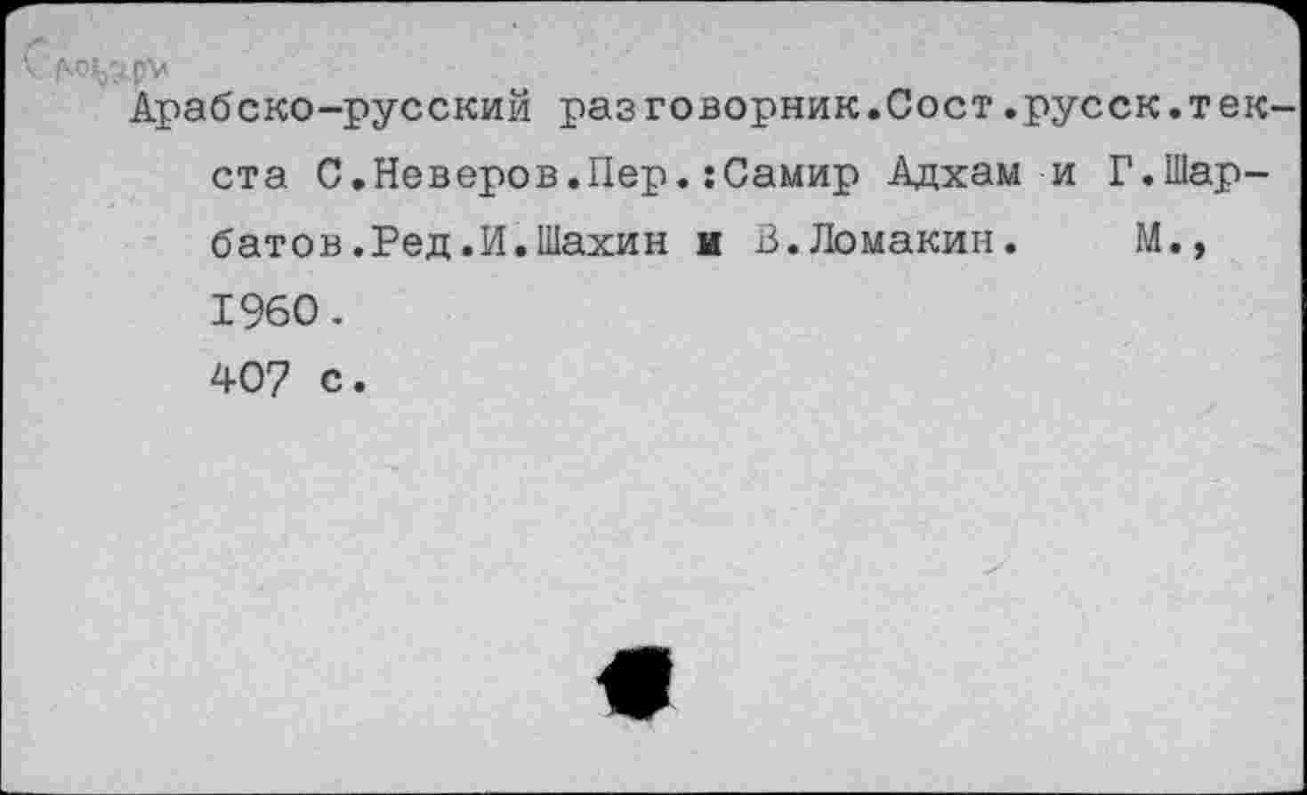 ﻿V М^рУ
Арабско-русский разговорник.Сост.русск.текста С.Неверов.Пер.:Самир Адхам и Г.Шар-батов.Ред.И.Шахин и В.Ломакин. М., 1960. 407 с.